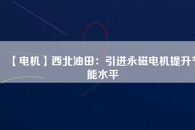【電機】西北油田：引進永磁電機提升節(jié)能水平 - TECO東元電機 | 變頻器·伺服電機·減速機·電機解決方案