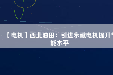 【電機】西北油田：引進永磁電機提升節(jié)能水平 - TECO東元電機 | 變頻器·伺服電機·減速機·電機解決方案