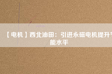 【電機】西北油田：引進永磁電機提升節(jié)能水平 - TECO東元電機 | 變頻器·伺服電機·減速機·電機解決方案