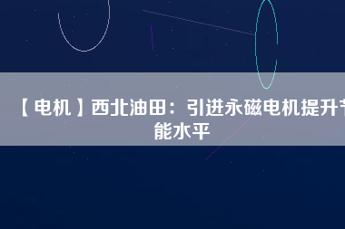 【電機】西北油田：引進永磁電機提升節(jié)能水平 - TECO東元電機 | 變頻器·伺服電機·減速機·電機解決方案